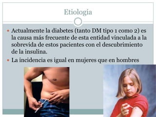 Etiología

 Actualmente la diabetes (tanto DM tipo 1 como 2) es
  la causa más frecuente de esta entidad vinculada a la
  sobrevida de estos pacientes con el descubrimiento
  de la insulina.
 La incidencia es igual en mujeres que en hombres
 