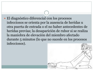  El diagnóstico diferencial con los procesos
 infecciosos se orienta por la ausencia de heridas u
 otra puerta de entrada o el no haber antecedentes de
 heridas previas; la desaparición de rubor si se realiza
 la maniobra de elevación del miembro afectado
 durante 5 minutos (lo que no sucede en los procesos
 infecciosos).
 