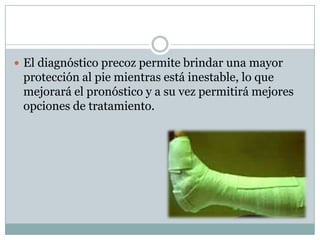  El diagnóstico precoz permite brindar una mayor
 protección al pie mientras está inestable, lo que
 mejorará el pronóstico y a su vez permitirá mejores
 opciones de tratamiento.
 