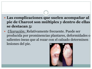 Las complicaciones que suelen acompañar al
  pie de Charcot son múltiples y dentro de ellas
  se destacan 5:
 Ulceración: Relativamente frecuente. Puede ser
  producida por prominencias plantares, deformidades o
  salientes óseas que al rozar con el calzado determinen
  lesiones del pie.
 