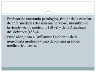  Profesor de anatomía patológica, titular de la cátedra
  de enfermedades del sistema nervioso, miembro de
  la Académie de médecine (1873) y de la Académie
  des Sciences (1883).
 Fundador junto a Guillaume Duchenne de la
  neurología moderna y uno de los más grandes
  médicos franceses.
 