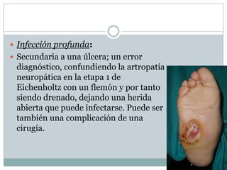  Infección profunda:
 Secundaria a una úlcera; un error
 diagnóstico, confundiendo la artropatía
 neuropática en la etapa 1 de
 Eichenholtz con un flemón y por tanto
 siendo drenado, dejando una herida
 abierta que puede infectarse. Puede ser
 también una complicación de una
 cirugía.
 