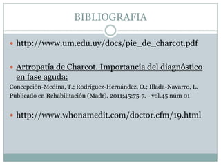 BIBLIOGRAFIA

 http://www.um.edu.uy/docs/pie_de_charcot.pdf


 Artropatía de Charcot. Importancia del diagnóstico
  en fase aguda:
Concepción-Medina, T.; Rodríguez-Hernández, O.; Illada-Navarro, L.
Publicado en Rehabilitación (Madr). 2011;45:75-7. - vol.45 núm 01


 http://www.whonamedit.com/doctor.cfm/19.html
 