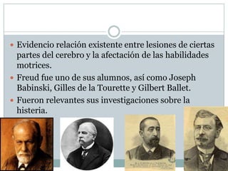  Evidencio relación existente entre lesiones de ciertas
  partes del cerebro y la afectación de las habilidades
  motrices.
 Freud fue uno de sus alumnos, así como Joseph
  Babinski, Gilles de la Tourette y Gilbert Ballet.
 Fueron relevantes sus investigaciones sobre la
  histeria.
 