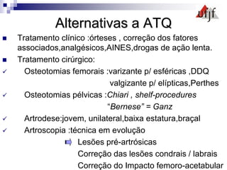 Alternativas a ATQ
 Tratamento clínico :órteses , correção dos fatores
associados,analgésicos,AINES,drogas de ação lenta.
 Tratamento cirúrgico:
 Osteotomias femorais :varizante p/ esféricas ,DDQ
valgizante p/ elípticas,Perthes
 Osteotomias pélvicas :Chiari , shelf-procedures
“Bernese” = Ganz
 Artrodese:jovem, unilateral,baixa estatura,braçal
 Artroscopia :técnica em evolução
Lesões pré-artrósicas
Correção das lesões condrais / labrais
Correção do Impacto femoro-acetabular
 