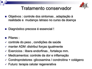 Tratamento conservador
 Objetivos : controle dos sintomas , adaptação à
realidade e mudança /atraso no curso da doença
 Diagnóstico precoce é essencial !
 Pilares :
 controle do peso , condições de saúde
 manter ADM :distribui forças igualmente
 Exercicios : libera endorfinas , fortaleçe mm.
 Medicamentos: controle da dor e inflamação
 Condroprotetores :glicosamina / condroitina + colágeno
 Futuro: terapia celular regenerativa
 