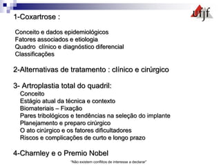 1-Coxartrose :
Conceito e dados epidemiológicos
Fatores associados e etiologia
Quadro clínico e diagnóstico diferencial
Classificações
2-Alternativas de tratamento : clínico e cirúrgico
3- Artroplastia total do quadril:
Conceito
Estágio atual da técnica e contexto
Biomateriais – Fixação
Pares tribológicos e tendências na seleção do implante
Planejamento e preparo cirúrgico
O ato cirúrgico e os fatores dificultadores
Riscos e complicações de curto e longo prazo
4-Charnley e o Premio Nobel
“Não existem conflitos de interesse a declarar”
 