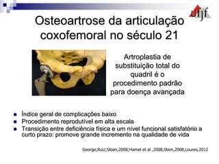 Osteoartrose da articulação
coxofemoral no século 21
 Índice geral de complicações baixo
 Procedimento reprodutível em alta escala
 Transição entre deficiência física e um nível funcional satisfatório a
curto prazo: promove grande incremento na qualidade de vida
George;Ruiz;Sloan,2008;Hamel et al ,2008,Stein,2008,Loures,2012
Artroplastia de
substituição total do
quadril é o
procedimento padrão
para doença avançada
 