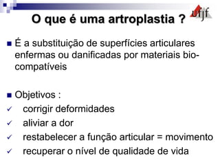 O que é uma artroplastia ?
 É a substituição de superfícies articulares
enfermas ou danificadas por materiais bio-
compatíveis
 Objetivos :
 corrigir deformidades
 aliviar a dor
 restabelecer a função articular = movimento
 recuperar o nível de qualidade de vida
 