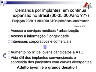 Acesso a serviços médicos / urbanização
Acesso à informação / longevidade
Interesses corporativos e comerciais
Aumento no n° de jovens candidatos a ATQ
Vida útil dos implantes convencionais e
sobrevida dos pacientes com curvas divergentes
Adulto jovem é o grande desafio !
Demanda por implantes em contínua
expansão no Brasil (30-35.000/ano ???)
Projeção 2020 :1.800.000 ATQs.primárias /ano/mundo
Kili et al.,2003
 