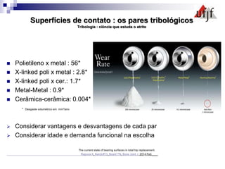 Superfícies de contato : os pares tribológicos
Tribologia : ciência que estuda o atrito
 Polietileno x metal : 56*
 X-linked poli x metal : 2.8*
 X-linked poli x cer.: 1.7*
 Metal-Metal : 0.9*
 Cerâmica-cerâmica: 0.004*
* Desgaste volumétrico em mm³/ano
 Considerar vantagens e desvantagens de cada par
 Considerar idade e demanda funcional na escolha
The current state of bearing surfaces in total hip replacement.
Rajpura A, Kendoff D, Board TN. Bone Joint J. 2014 Feb____
 