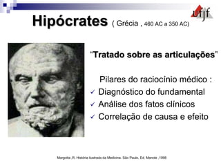Hipócrates ( Grécia , 460 AC a 350 AC)
“Tratado sobre as articulações”
Pilares do raciocínio médico :
 Diagnóstico do fundamental
 Análise dos fatos clínicos
 Correlação de causa e efeito
Margotta ,R. História ilustrada da Medicina. São Paulo, Ed. Manole ,1998
 