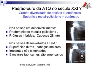 Padrão-ouro da ATQ no século XXI ?
Grande diversidade de opções e tendências
Superfície metal-polietileno = parâmetro
Nos países em desenvolvimento:
 Predomínio do metal x polietileno ,
 Próteses híbridas, Cabeças 28 mm
Nos países desenvolvidos / EUA :
 Superfícies duras , cabeças maiores
 Implantes não cimentados
 5 maiores fabricantes são americanos
Bozic et al.,2009; Dicesare,1998
 