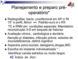Planejamento e preparo pré-
operatório*
 Radiografias :bacia ,coxofemoral em AP c/ RI
15° e perfil, fêmur Padrão-ouro é o RX
TC e RNM em condições especiais :Mandatório
reconstrução 3-D em sequela de fraturas
 Avaliação clínica , cardiológica e dentária:
Atenção p/ diabetes, infecção prévia, estados de
imunodeficiencia ,deficit cognitivo
 Aspectos psico-sociais, tabagismo,drogas,IMC
 Escolha do implante individualizada * :
Identificar canais estreitos ou muito largos
Índice de Dorr
 