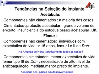 Tendências na Seleção do implante
Acetábulo:
•Componentes não cimentados : a maioria dos casos
•Cimentados :protusão acetabular , grande volume de
enxerto ,insuficiência do estoque ósseo acetabular ,UK
Fêmur :
•Componentes não cimentados: indivíduos com
expectativa de vida > 15 anos, femur I e II de Dorr
Na America do Norte : praticamente todos os casos !
•Componentes cimentados: menor expectativa de vida,
femur tipo III de Dorr , necessidade de alto nível de
anticoagulação imediata,menor preço do implante.
A maioria nos países em desenvolvimento
 