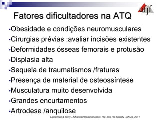 Fatores dificultadores na ATQ
•Obesidade e condições neuromusculares
•Cirurgias prévias :avaliar incisões existentes
•Deformidades ósseas femorais e protusão
•Displasia alta
•Sequela de traumatismos /fraturas
•Presença de material de osteossíntese
•Musculatura muito desenvolvida
•Grandes encurtamentos
•Artrodese /anquilose
Lieberman & Berry , Advanced Reconstruction Hip .The Hip Society –AAOS ,2011
 