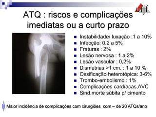 ATQ : riscos e complicações
imediatas ou a curto prazo
 Instabilidade/ luxação :1 a 10%
 Infecção: 0,2 a 5%
 Fraturas : 2%
 Lesão nervosa : 1 a 2%
 Lesão vascular : 0,2%
 Dismetrias >1 cm. : 1 a 10 %
 Ossificação heterotópica: 3-6%
 Trombo-embolismo : 1%
 Complicações cardíacas,AVC
 Sind.morte súbita p/ cimento
Maior incidência de complicações com cirurgiões com – de 20 ATQs/ano
 