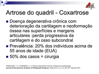 Artrose do quadril - Coxartrose
 Doença degenerativa crônica com
deterioração da cartilagem e neoformação
óssea nas superfícies e margens
articulares :perda progressiva da
cartilagem e do osso subcondral
 Prevalência: 20% dos indivíduos acima de
55 anos de idade (EUA)
 50% dos casos = cirurgia
HOADLUNG, T. F.; STEINBACH, L. S. Primary osteoartritis of the hip: etiology and epidemiology.
Journal of the American Academy of Orthopaedic Surgeons, Rosemont, v.9, n.5, p.320-327, Sep/Oct 2001.
 