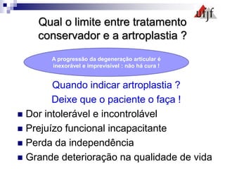 Qual o limite entre tratamento
conservador e a artroplastia ?
Quando indicar artroplastia ?
Deixe que o paciente o faça !
 Dor intolerável e incontrolável
 Prejuízo funcional incapacitante
 Perda da independência
 Grande deterioração na qualidade de vida
A progressão da degeneração articular é
inexorável e imprevisível : não há cura !
 