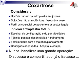 Coxartrose
Considerar:
 História natural da artroplastia em jovens
 Soluções não artroplásticas :fase pré-artrose
 Perfil psico-social do paciente e aspectos legais
Indicou artroplastia total ?
 Escolha da configuração e do par tribológico
 Técnica pessoal desenvolvida = treinamento
 Familiaridade com o material /planejamento
 Condições adequadas : hospital e equipe
Nunca banalizar uma grande operação:
O sucesso é compartilhado, já o fracasso ...
 