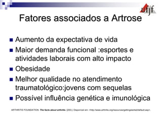 Fatores associados a Artrose
 Aumento da expectativa de vida
 Maior demanda funcional :esportes e
atividades laborais com alto impacto
 Obesidade
 Melhor qualidade no atendimento
traumatológico:jovens com sequelas
 Possível influência genética e imunológica
ARTHRITIS FOUNDATION. The facts about arthritis. [200-]. Disponível em: <http://www.arthritis.org/resources/gettingstarted/default.asp>.
 