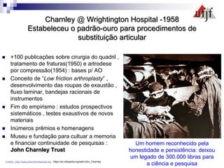 Charnley @ Wrightington Hospital -1958
Estabeleceu o padrão-ouro para procedimentos de
substituição articular
 +100 publicações sobre cirurgia do quadril ,
tratamento de fraturas(1950) e artrodese
por compressão(1954) : bases p/ AO
 Conceito de “Low friction arthroplasty” ,
desenvolvimento das roupas de exaustão ,
fluxo laminar, bandejas racionais de
instrumentos
 Fim do empirismo : estudos prospectivos
sistemáticos , testes exaustivos de novos
materiais
 Inúmeros prêmios e homenagens
 Museu e fundação para cultuar a memoria
e financiar continuidade de pesquisas :
John Charnley Trust
Fontes :http://www.johncharnleytrust.org ; https://en.wikipedia.org/wiki/John_Charnley
Um homem reconhecido pela
honestidade e persistência: deixou
um legado de 300.000 libras para
a ciência e pesquisa
 