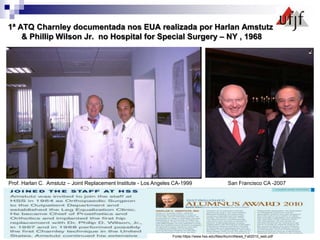 1ª ATQ Charnley documentada nos EUA realizada por Harlan Amstutz
& Phillip Wilson Jr. no Hospital for Special Surgery – NY , 1968
Prof. Harlan C. Amstutz – Joint Replacement Institute - Los Angeles CA-1999 San Francisco CA -2007
Fonte:https://www.hss.edu/files/AlumniNews_Fall2010_web.pdf
 