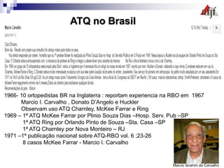 1966- 10 ortopedistas BR na Inglaterra : reportam experiencia na RBO em 1967
Marcio I. Carvalho , Donato D’Angelo e Huckler
Observam uso ATQ Charnley, McKee Farrar e Ring
1969 – 1ª ATQ McKee Farrar por Plinio Souza Dias –Hosp. Serv. Pub –SP
1ª ATQ Ring por Orlando Pinto de Souza –Sta. Casa –SP
1ª ATQ Charnley por Nova Monteiro – RJ
1971 –1ª publicação nacional sobre ATQ-RBO vol. 6 ;23-26
8 casos McKee Farrar - Marcio I. Carvalho
ATQ no Brasil
Marcio Ibrahim de Carvalho
 