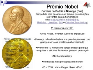 Prêmio Nobel
Comitês na Suécia e Noruega (Paz)
Concedido para pessoas que fizeram contribuições
relevantes para a humanidade
em Física,Química, Fisiologia ou
Medicina, Literatura, Paz e Ciências Econômicas
1ª cerimonia em 1901
Alfred Nobel , inventor sueco de explosivos
Herança milionária destinada a premiar pessoas com
grandes serviços prestados a humanidade
Prêmio de 10 milhões de coroas suecas para que
pesquisas e estudos laureados possam prosseguir
Nenhum brasileiro
Premiação mais prestigiada do mundo
Em 2010 : Mario Vargas Lhosa - Perú
Século XX
 