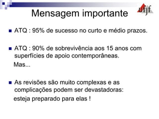 Mensagem importante
 ATQ : 95% de sucesso no curto e médio prazos.
 ATQ : 90% de sobrevivência aos 15 anos com
superfícies de apoio contemporâneas.
Mas...
 As revisões são muito complexas e as
complicações podem ser devastadoras:
esteja preparado para elas !
 