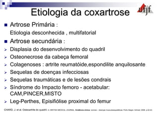 Etiologia da coxartrose
 Artrose Primária :
Etiologia desconhecida , multifatorial
 Artrose secundária :
 Displasia do desenvolvimento do quadril
 Osteonecrose da cabeça femoral
 Colagenoses : artrite reumatóide,espondilite anquilosante
 Sequelas de doenças infecciosas
 Sequelas traumáticas e de lesões condrais
 Síndrome do Impacto femoro - acetabular:
CAM,PINCER,MISTO
 Leg-Perthes, Episifiólise proximal do femur
CHARD, J. et al. Osteoartrite do quadril. In: BRITISH MEDICAL JOURNAL. Evidência clínica: conciso – doenças musculoesqueléticas. Porto Alegre: Artmed, 2008. p.42-43.
 