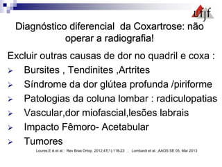Diagnóstico diferencial da Coxartrose: não
operar a radiografia!
Excluir outras causas de dor no quadril e coxa :
 Bursites , Tendinites ,Artrites
 Síndrome da dor glútea profunda /piriforme
 Patologias da coluna lombar : radiculopatias
 Vascular,dor miofascial,lesões labrais
 Impacto Fêmoro- Acetabular
 Tumores
Loures,E A et al.: Rev Bras Ortop. 2012;47(1):118-23 ; Lombardi et al. ,AAOS SE 05, Mar 2013
 