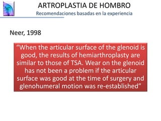 Neer, 1998
ARTROPLASTIA DE HOMBRO
Recomendaciones basadas en la experiencia
“When the articular surface of the glenoid is
good, the results of hemiarthroplasty are
similar to those of TSA. Wear on the glenoid
has not been a problem if the articular
surface was good at the time of surgery and
glenohumeral motion was re-established”
 