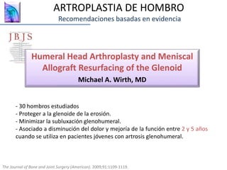 Humeral Head Arthroplasty and Meniscal
Allograft Resurfacing of the Glenoid
Michael A. Wirth, MD
The Journal of Bone and Joint Surgery (American). 2009;91:1109-1119.
- 30 hombros estudiados
- Proteger a la glenoide de la erosión.
- Minimizar la subluxación glenohumeral.
- Asociado a disminución del dolor y mejoría de la función entre 2 y 5 años
cuando se utiliza en pacientes jóvenes con artrosis glenohumeral.
ARTROPLASTIA DE HOMBRO
Recomendaciones basadas en evidencia
 