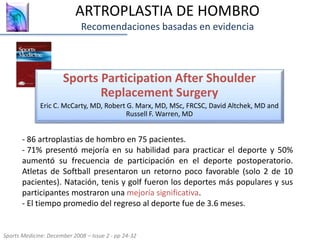 ARTROPLASTIA DE HOMBRO
Recomendaciones basadas en evidencia
Sports Participation After Shoulder
Replacement Surgery
Eric C. McCarty, MD, Robert G. Marx, MD, MSc, FRCSC, David Altchek, MD and
Russell F. Warren, MD
Sports Medicine: December 2008 – Issue 2 - pp 24-32
- 86 artroplastias de hombro en 75 pacientes.
- 71% presentó mejoría en su habilidad para practicar el deporte y 50%
aumentó su frecuencia de participación en el deporte postoperatorio.
Atletas de Softball presentaron un retorno poco favorable (solo 2 de 10
pacientes). Natación, tenis y golf fueron los deportes más populares y sus
participantes mostraron una mejoría significativa.
- El tiempo promedio del regreso al deporte fue de 3.6 meses.
 