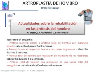 ARTROPLASTIA DE HOMBRO
Rehabilitación
Actualidades sobre la rehabilitación
en las prótesis del hombro
G. Breton, J.-L. Guillemain, D. Bally-Sevestre
Enciclopedia Médico-Quirúrgica – E – 26-210-A-12 (2004)
Neer creó un esquema:
– Prótesis humeral simple o prótesis total de hombro con manguito
intacto: cabestrillo durante 2 o 3 semanas.
– Prótesis humeral simple por fractura de cuatro fragmentos: cabestrillo
durante 6 semanas.
– Prótesis total de hombro con reparación del manguito de los rotadores:
cabestrillo durante 4 o 6 semanas.
– Prótesis total de hombro con reparación de una rotura total del
manguito: ortesis de abducción durante 6 semanas.
 