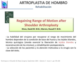 ARTROPLASTIA DE HOMBRO
Rehabilitación
Regaining Range of Motion after
Shoulder Arthroplasty
Dines, David M. M.D.; Warren, Russell F. M.D.
Techniques in Shoulder & Elbow Surgery: September 2001 - Volume 2 - Issue 3 - pp 176-186
- La habilidad del cirujano por recuperar el rango de movimiento del
hombro dependen de la condición de base del hueso y los tejidos blandos,
técnica quirúrgica (siendo esencial la liberación de tejidos blandos y
reconstrucción de los mismos), y rehabilitación postoperatoria.
- La selección de los pacientes y la atención meticulosa a la cirugía son la
clave del éxito.
 