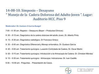 14-08-10. Simposio – Desayuno
“ Manejo de la Cadera Dolorosa del Adulto Joven “. Lugar:
Auditorio HCC. Piso 9
Moderador: Dr. Gustavo A Garcia Rangel
7:00 – 8: 00 am. Registro – Desayuno (Bayer – Productos Clínicos)
8: 00 – 8:15 am. Diagnóstico de la cadera dolorosa del adulto Joven. Dr. Alberto Pinto
8: 15 – 8:30 am. Diagnóstico radiológico. Dr Francisco Grieco
8: 30 – 8:45 am. Diagnóstico Diferencial y Manejo sintomático. Dr. Gustavo García
8: 45 – 9:00 am. Tratamiento quirúrgico. Luxación Controlada de Cadera. Dr. Oscar Martin
9: 00 – 9:15 am. Tratamiento quirúrgico: Introducción a la Artroscopia de Cadera. Dr. Christian Méndez
9: 15 – 9:30 am. Tratamiento quirúrgico: Artroscopia: Indicaciones. Dr. Ivan Castillo
9:30 – 10:00 am. Preguntas . Presentación de Casos.
 