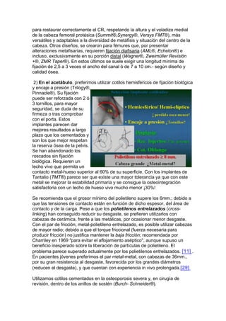 para restaurar correctamente el CR, respetando la altura y el voladizo medial
de la cabeza femoral protésica (Summit®,Synergy®, Versys FMT®), más
versátiles y adaptables a la diversidad de metáfisis y situación del centro de la
cabeza. Otros diseños, se crearon para fémures que, por presentar
alteraciones metafisarias, requieren fijación diafisaria (AML®, Echelon®) e
incluso, exclusivamente en su porción distal (Wagner®, Zweimüller Revisión
+®, ZMR Taper®). En estos últimos se suele exigir una longitud mínima de
fijación de 2,5 a 3 veces el ancho del canal ó de 7 a 10 cm.- según diseño y
calidad ósea.

 2) En el acetábulo, preferimos utilizar cotilos hemisféricos de fijación biológica
y encaje a presión (Trilogy®,
Pinnacle®). Su fijación
puede ser reforzada con 2 ó
3 tornillos, para mayor
seguridad, se duda de su
firmeza o tras comprobar
con el porta. Estos
implantes parecen dar
mejores resultados a largo
plazo que los cementados y
son los que mejor respetan
la reserva ósea de la pelvis.
Se han abandonado los
roscados sin fijación
biológica. Requieren un
lecho vivo que permita un
contacto metal-hueso superior al 60% de su superficie. Con los implantes de
Tantalio (TMT®) parece ser que existe una mayor tolerancia ya que con este
metal se mejorar la estabilidad primaria y se consigue la osteointegración
satisfactoria con un lecho de hueso vivo mucho menor ¡30%!

Se recomienda que el grosor mínimo del polietileno supere los 6mm.; debido a
que las tensiones de contacto están en función de dicho espesor, del área de
contacto y de la carga. Pese a que los polietilenos entrelazados (cross-
linking) han conseguido reducir su desgaste, se prefieren utilizarlos con
cabezas de cerámica, frente a las metálicas, por ocasionar menor desgaste.
Con el par de fricción, metal-polietileno entrelazado, es posible utilizar cabezas
de mayor radio; debido a que el torque friccional (fuerza necesaria para
producir fricción) no justifica mantener la baja fricción; recomendada por
Charnley en 1969 "para evitar el aflojamiento aséptico", aunque supuso un
beneficio inesperado sobre la liberación de partículas de polietileno. El
problema parece superado actualmente por los polietilenos entrelazados. [11] .
En pacientes jóvenes preferimos el par metal-metal, con cabezas de 36mm.,
por su gran resistencia al desgaste, favorecida por los grandes diámetros
(reducen el desgaste), y que cuentan con experiencia in vivo prolongada.[29]

Utilizamos cotilos cementados en la osteoporosis severa y, en cirugía de
revisión, dentro de los anillos de sostén (Burch- Schneider®).
 