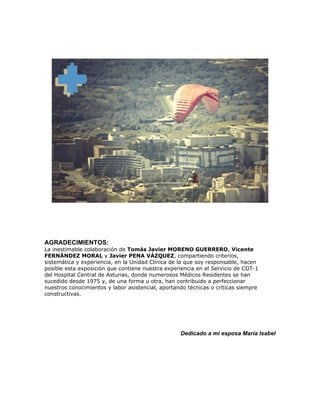 AGRADECIMIENTOS:
La inestimable colaboración de Tomás Javier MORENO GUERRERO, Vicente
FERNÁNDEZ MORAL y Javier PENA VÁZQUEZ, compartiendo criterios,
sistemática y experiencia, en la Unidad Clínica de la que soy responsable, hacen
posible esta exposición que contiene nuestra experiencia en el Servicio de COT-1
del Hospital Central de Asturias, donde numerosos Médicos Residentes se han
sucedido desde 1975 y, de una forma u otra, han contribuido a perfeccionar
nuestros conocimientos y labor asistencial, aportando técnicas o críticas siempre
constructivas.




                                                   Dedicado a mi esposa María Isabel
 