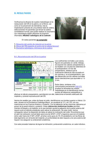 B. RESULTADOS



Verificamos la eficacia de nuestra metodología en la
restauración del CR en la pelvis y en el fémur, así
como en la prevención de dismetrías, tras la
implantación primaria de una prótesis total de cadera,
seleccionando 43 pacientes que tenían la cadera
contralateral normal; para poder realizar la coxometría
con metodología digital utilizando el programa
informático Medidor radiológico de la cadera®.

          En estos pacientes se comprobó:

1. Situación del centro de rotación en la pelvis
2. Altura del TM respecto al centro de la cabeza femoral
3. Dismetría radiológica, intrínseca de la cadera




B-1. Reconstrucción del CR en la pelvis

                                                          Los coeficientes normales y por sexos,
                                                          figuran encuadrados en verde. Debajo,
                                                          se exponen los valores preoperatorios y
                                                          se resaltan con círculos los obtenidos en
                                                          el postoperatorio. En los del
                                                          preoperatorio, destaca que la
                                                          subluxación lateral es más acusada en
                                                          los varones y, en el postoperatorio, que
                                                          las diferencias con los valores normales
                                                          tienen desviaciones que equivalen a 1 ó
                                                          2 mm.

                                                         Estos datos, similares a los
                                                         comunicados previamente [16] [17],
                                                         prueban la idoneidad de nuestra
                                                         metodología en la identificación de los
                                                         puntos de referencia radiográficos y
efectuar el cálculo preoperatorio, permitiendo con ello, seleccionar el tamaño adecuado del
implante y correcta reconstrucción del CR.

Hemos de resaltar que, antes de fresar el cotilo, identificamos sus bordes superior e inferior. En
éste, situado en la Escotadura Cotiloidea Mayor, se visualizan la “U” y el LTA, con sus
inserciones en los Cuernos Anterior y Posterior. Con la palpación de las columnas valoramos el
grosor de la pared anterior y posterior. Estas referencias anatómicas locales permiten
orientar el fresado y el implante; en lo que también ayuda la palpación de la pared externa del
isquion junto al reborde acetabular para valorar la anteversión. De este modo, hemos
conseguido reducir la dispersión de datos al valorar la inclinación del cotilo. Encontramos que
el valor de inclinación normal (lado sano) era de 40'53º ± 4'03º y logramos que con el implante
dicho valor fuera de 41'48º ± 6'29º, al tomar como guía al LTA. El paralelismo con las fibras de
éste ligamento con el borde del implante y la profundidad de éste respecto a la cara externa del
Isquion nos aseguran su anteversión anatómica.

Con este proceder tratamos de lograr la inclinación y anteversión anatómica, en cada individuo.
 