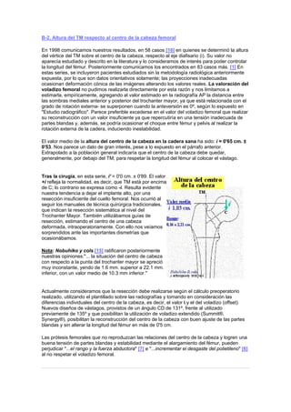 B-2. Altura del TM respecto al centro de la cabeza femoral

En 1998 comunicamos nuestros resultados, en 58 casos [16] en quienes se determinó la altura
del vértice del TM sobre el centro de la cabeza, respecto al eje diafisario (i). Su valor no
aparecía estudiado y descrito en la literatura y lo consideramos de interés para poder controlar
la longitud del fémur. Posteriormente comunicamos los encontrados en 83 casos más. [1] En
estas series, se incluyeron pacientes estudiados sin la metodología radiológica anteriormente
expuesta, por lo que son datos orientativos solamente; las proyecciones inadecuadas
ocasionan deformación cónica de las imágenes alterando los valores reales. La valoración del
voladizo femoral no pudimos realizarla directamente por esta razón y nos limitamos a
estimarla, empíricamente, agregando al valor estimado en la radiografía AP la distancia entre
las sombras mediales anterior y posterior del trochanter mayor, ya que está relacionada con el
grado de rotación externa- se superponen cuando la anteversión es 0º, según lo expuesto en
"Estudio radiográfico". Parece preferible excederse en el valor del voladizo femoral que realizar
su reconstrucción con un valor insuficiente ya que repercutiría en una tensión inadecuada de
partes blandas y, además, se podría ocasionar el choque entre fémur y pelvis al realizar la
rotación externa de la cadera, induciendo inestabilidad.

El valor medio de la altura del centro de la cabeza en la cadera sana ha sido: i = 0'65 cm. ±
0'53. Nos parece un dato de gran interés, pese a lo expuesto en el párrafo anterior.
Extrapolado a la población general indicaría que el centro de la cabeza debe quedar,
generalmente, por debajo del TM; para respetar la longitud del fémur al colocar el vástago.


Tras la cirugía, en esta serie, i' = 0'0 cm. ± 0'89. El valor
+i refleja la normalidad, es decir, que TM está por encima
de C; lo contrario se expresa como -i. Resulta evidente
nuestra tendencia a dejar el implante alto, por una
resección insuficiente del cuello femoral. Nos ocurrió al
seguir los manuales de técnica quirúrgica tradicionales,
que indican la resección sistemática al nivel del
Trochanter Mayor. También utilizábamos guías de
resección, estimando el centro de una cabeza
deformada, intraoperatoriamente. Con ello nos veíamos
sorprendidos ante las importantes dismetrías que
ocasionábamos.

Nota: Nobuhiko y cols.[15] ratificaron posteriormente
nuestras opiniones:"... la situación del centro de cabeza
con respecto a la punta del trochanter mayor se apreció
muy inconstante, yendo de 1.6 mm. superior a 22.1 mm.
inferior, con un valor medio de 10.3 mm inferior."


Actualmente consideramos que la resección debe realizarse según el cálculo preoperatorio
realizado, utilizando el plantillado sobre las radiografías y tomando en consideración las
diferencias individuales del centro de la cabeza, es decir, el valor i y el del voladizo (offset).
Nuevos diseños de vástagos, provistos de un ángulo CD de 131º, frente al utilizado
previamente de 135º y que posibilitan la utilización de voladizo extendido (Summit®,
Synergy®), posibilitan la reconstrucción del centro de la cabeza con buen ajuste de las partes
blandas y sin alterar la longitud del fémur en más de 0'5 cm.

Las prótesis femorales que no reproduzcan las relaciones del centro de la cabeza y logren una
buena tensión de partes blandas y estabilidad mediante el alargamiento del fémur, pueden
perjudicar "...el rango y la fuerza abductora" [7] e "...incrementar el desgaste del polietileno" [6]
al no respetar el voladizo femoral.
 