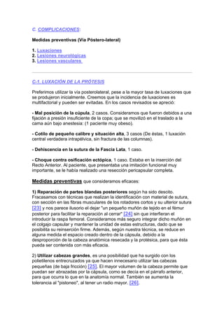 C. COMPLICACIONES:

Medidas preventivas (Vía Póstero-lateral)

1. Luxaciones
2. Lesiones neurológicas
3. Lesiones vasculares



C-1. LUXACIÓN DE LA PRÓTESIS

Preferimos utilizar la vía posterolateral, pese a la mayor tasa de luxaciones que
se produjeron inicialmente. Creemos que la incidencia de luxaciones es
multifactorial y pueden ser evitadas. En los casos revisados se apreció:

- Mal posición de la cúpula, 2 casos. Consideramos que fueron debidos a una
fijación a presión insuficiente de la copa; que se movilizó en el traslado a la
cama aún bajo anestesia: (1 paciente muy obeso).

- Cotilo de pequeño calibre y situación alta, 3 casos (De éstas, 1 luxación
central verdadera intrapélvica, sin fractura de las columnas).

- Dehiscencia en la sutura de la Fascia Lata, 1 caso.

- Choque contra osificación ectópica, 1 caso. Estaba en la inserción del
Recto Anterior. Al paciente, que presentaba una imitación funcional muy
importante, se le había realizado una resección pericapsular completa.

Medidas preventivas que consideramos eficaces:

1) Reparación de partes blandas posteriores según ha sido descito.
Fracasamos con técnicas que realizan la identificación con material de sutura,
con sección en las fibras musculares de los rotadores cortos y su ulterior sutura
[23] y nos parece ilusorio el dejar "un pequeño muñón de tejido en el fémur
posterior para facilitar la reparación al cerrar" [24] sin que interfieran el
introducir la raspa femoral. Consideramos más seguro integrar dicho muñón en
el colgajo capsular y mantener la unidad de estas estructuras, dado que se
posibilita su reinserción firme. Además, según nuestra técnica, se reduce en
alguna medida el espacio creado dentro de la cápsula, debido a la
desproporción de la cabeza anatómica resecada y la protésica, para que ésta
pueda ser contenida con más eficacia.

2) Utilizar cabezas grandes, es una posibilidad que ha surgido con los
polietilenos entrecruzados ya que hacen innecesario utilizar las cabezas
pequeñas (de baja fricción) [25]. El mayor volumen de la cabeza permite que
puedan ser abrazadas por la cápsula, como se decía en el párrafo anterior,
para que ocurra lo que en la anatomía normal. También se aumenta la
tolerancia al "pistoneo", al tener un radio mayor. [26].
 