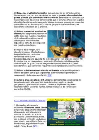 3) Respectar el voladizo femoral ya que, además de las consideraciones
biomecánicas que han sido expuestas, se logra la tensión adecuada de las
partes blandas que condicionan la estabilidad. Ésta debe ser verificada con
los componentes de prueba, comprobando que el fémur no choque en la pelvis
al realizar la rotación externa en extensión de la cadera y que no se pincen las
partes blandas en flexión-rotación interna, ya que actuarían de fulcro y se
ocasionaría la luxación de la prótesis.

4) Utilizar referencias anatómicas
locales para asegurar la posición del
cotilo, dado que nuestros resultados
clínicos han sido mejores que al
utilizar guías instrumentales
espaciales; como ha sido expuesto
con nuestros resultados.

En la guía de la imagen, que
abandonamos por dificultades con
las partes blandas, se toman
referencias en el Surco
Subcotiloideo, el punto opuesto del techo (diagonal) y en el Borde inferior "U".
Es posible que los navegadores, superando dificultades referidas con los
diversos tipos de guías, puedan asegurar la implantación correcta, pero,
consideramos, que siempre se requerirá una comprobación anatómica in situ.

5) Utilizar polietileno con el reborde antiluxante en la posición póstero-
inferior del cotilo; con lo que se pretende evitar la luxación posterior por
decoaptación de la cabeza en flexión [20].

6) Evitar la situación alta de CR, utilizando componentes acetabulares del
tamaño adecuado a la superficie ósea disponible; según el cálculo
preoperatorio que ha sido expuesto. Los cotilos displásicos requieren
reconstruir el CR utilizando injertos, cotilos oblongos o de Tantalio con
aumentos (TMT®).




C-2. LESIONES NEUROLÓGICAS

1. Hemos logrado anular la
incidencia de lesiones del N. Crural
evitando su atrapamiento al colocar
el separador sobre la columna
anterior. Lo introducimos en la
Escotadura Cotiloidea Iliopubiana,
con la cadera en flexión- abducción,
para situarlo bajo el Recto Anterior y
Psoas-Ilíaco, siguiendo el estudio
del Dr. Ferrer & cols. [21].
 