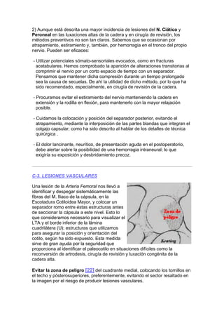 2) Aunque está descrita una mayor incidencia de lesiones del N. Ciático y
Peroneal en las luxaciones altas de la cadera y en cirugía de revisión, los
métodos preventivos no son tan claros. Sabemos que se ocasionan por
atrapamiento, estiramiento y, también, por hemorragia en el tronco del propio
nervio. Pueden ser eficaces:

- Utilizar potenciales sómato-sensoriales evocados, como en fracturas
  acetabulares. Hemos comprobado la aparición de alteraciones transitorias al
  comprimir el nervio por un corto espacio de tiempo con un separador.
  Pensamos que mantener dicha compresión durante un tiempo prolongado
  sea la causa de secuelas. De ahí la utilidad de dicho método, por lo que ha
  sido recomendado, especialmente, en cirugía de revisión de la cadera.

- Procuramos evitar el estiramiento del nervio manteniendo la cadera en
  extensión y la rodilla en flexión, para mantenerlo con la mayor relajación
  posible.

- Cuidamos la colocación y posición del separador posterior, evitando el
  atrapamiento, mediante la interposición de las partes blandas que integran el
  colgajo capsular; como ha sido descrito al hablar de los detalles de técnica
  quirúrgica .

- El dolor lancinante, neurítico, de presentación aguda en el postoperatorio,
  debe alertar sobre la posibilidad de una hemorragia intraneural; lo que
  exigiría su exposición y desbridamiento precoz.



C-3. LESIONES VASCULARES

Una lesión de la Arteria Femoral nos llevó a
identificar y despegar sistemáticamente las
fibras del M. Iliaco de la cápsula, en la
Escotadura Cotiloidea Mayor, y colocar un
separador romo entre éstas estructuras antes
de seccionar la cápsula a este nivel. Esto lo
que consideramos necesario para visualizar el
LTA y el borde inferior de la lámina
cuadrilátera (U); estructuras que utilizamos
para asegurar la posición y orientación del
cotilo, según ha sido expuesto. Esta medida
sirve de gran ayuda por la seguridad que
proporciona al identificar el paleocotilo en situaciones difíciles como la
reconversión de artrodesis, cirugía de revisión y luxación congénita de la
cadera alta.

Evitar la zona de peligro [22] del cuadrante medial, colocando los tornillos en
el techo y pósterosuperiores, preferentemente, evitando el sector resaltado en
la imagen por el riesgo de producir lesiones vasculares.
 