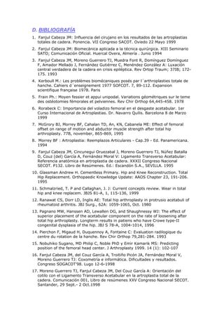 D. BIBLIOGRAFÍA
1. Fanjul Cabeza JM: Influencia del cirujano en los resultados de las artroplastias
   totales de cadera. Ponencia. VII Congreso SACOT. Oviedo 22 Mayo 1999
2. Fanjul Cabeza JM: Biomecánica aplicada a la técnica quirúrgica. XIII Seminario
   SATO; Comunicación Oficial. Huercal Overa, Almería . Junio 1994
3. Fanjul Cabeza JM, Moreno Guerrero TJ, Muedra Font R, Domínguez Domínguez
   F, Amador Mellado J, Fernández Gutiérrez C, Menéndez González A: Luxación
   central verdadera de la cadera en crisis epiléptica. Rev Ortop Traum; 37IB; 172-
   175. 1993
4. Kerboull M.: Les problèmes biomécaniques posés par l´arthroplasties totale de
   hanche. Cahiers d´enseignement 1977 SOFCOT. 7, 89-112. Expansion
   scientifique française 1978. Paris
5. Frain Ph.: Moyen fessier et appui unipodal. Variations géométriques sur le teme
   des ostéotomies fémorales et pelviennes. Rev Chir Orthop 64,445-458. 1978
6. Rorabeck C: Importancia del voladizo femoral en el desgaste acetabular. 1er
   Curso Internacional de Artroplastias. Dr. Navarro Quilis. Barcelona 8 de Marzo
   1999
7. McGrory BJ, Morrey BF, Cahalan TD, An, KN, Cabanela ME: Effect of femoral
   offset on range of motion and abductor muscle strength after total hip
   arthroplasty. 77B, november, 865-869, 1995
8. Morrey BF : Artroplastia: Reemplazos Articulares - Cap.39 - Ed. Panamericana.
   1994
9. Fanjul Cabeza JM, Cincunegui Oruezabal J, Moreno Guerrero TJ, Núñez Batalla
   D, Couz (del) García A, Fernández Moral V: Ligamento Transverso Acetabular:
   Referencia anatómica en artroplastia de cadera. XXXII Congreso Nacional
   SECOT. P132. Libro de Resúmenes. Ed.: Escandón S.A., SEVILLA. 1995
10. Glassman Andrew H. Cementless Primary. Hip and Knee Reconstruction. Total
   Hip Replacement. Orthopaedic Knowledge Update: AAOS Chapter 23, 191-206.
   1995
11. Schmalzried, T. P and Callaghan, J. J: Current concepts review. Wear in total
   hip and knee replacem. JBJS 81-A, 1, 115-136, 1999
12. Ranawat CS, Dorr LD, Inglis AE: Total hip arthroplasty in protrusio acetabuli of
   rheumatoid arthritis. JBJ Surg., 62A: 1059-1065, Oct. 1980
13. Pagnano MW, Hanssen AD, Lewallen DG, and Shaughnessy WJ: The effect of
   superior placement of the acetabular component on the rate of loosening after
   total hip arthroplasty. Longterm results in patiens who have Crowe type-II
   congenital dysplasia of the hip. JBJ S 78-A, 1004-1014, 1996
14. Pierchon F, Migaud H, Duquennoy A, Fontaine C: Evaluation radilogique du
   centre du rotation de la hanche. Rev Chir Orthop 79,281-284. 1993
15. Nobuhiko Sugano, MD Philip C, Noble PhD y Emir Kamarik MS: Predicting
   position of the femoral head center. J Arthroplasty 1999. 14 (1): 102-107
16. Fanjul Cabeza JM, del Couz García A, Troitiño Picón JA, Fernández Moral V,
   Moreno Guerrero TJ: Coxometría e informática. Dificultades y resultados.
   Congreso SOGACOT'98. Lugo 12-6-1998
17. Moreno Guerrero TJ, Fanjul Cabeza JM, Del Couz García A: Orientación del
   cotilo con el Ligamento Transverso Acetabular en la artroplastia total de la
   cadera. Comunicación 001, Libro de resúmenes XXV Congreso Nacional SECOT.
   Santander, 29 Sept.- 2 Oct.1998
 