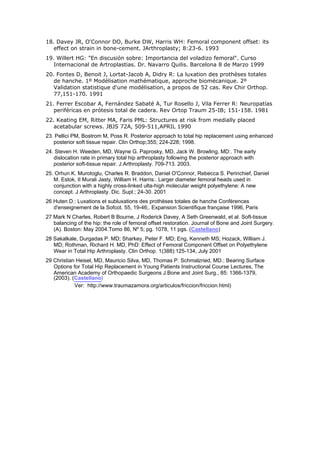 18. Davey JR, O'Connor DO, Burke DW, Harris WH: Femoral component offset: its
   effect on strain in bone-cement. JArthroplasty; 8:23-6. 1993
19. Willert HG: "En discusión sobre: Importancia del voladizo femoral". Curso
   Internacional de Artroplastias. Dr. Navarro Quilis. Barcelona 8 de Marzo 1999
20. Fontes D, Benoit J, Lortat-Jacob A, Didry R: La luxation des prothèses totales
   de hanche. 1º Modélisation mathématique, approche biomécanique. 2º
   Validation statistique d'une modélisation, a propos de 52 cas. Rev Chir Orthop.
   77,151-170. 1991
21. Ferrer Escobar A, Fernández Sabaté A, Tur Rosello J, Vila Ferrer R: Neuropatías
   periféricas en prótesis total de cadera. Rev Ortop Traum 25-IB; 151-158. 1981
22. Keating EM, Ritter MA, Faris PML: Structures at risk from medially placed
   acetabular screws. JBJS 72A, 509-511,APRIL 1990
23. Pellici PM, Bostrom M, Poss R. Posterior approach to total hip replacement using enhanced
   posterior soft tissue repair. Clin Orthop;355; 224-228; 1998.
24. Steven H. Weeden, MD, Wayne G. Paprosky, MD, Jack W. Browling, MD:. The early
   dislocation rate in primary total hip arthroplasty following the posterior approach with
   posterior soft-tissue repair. J.Arthroplasty. 709-713. 2003.
25. Orhun K. Murotoglu, Charles R. Braddon, Daniel O'Connor, Rebecca S. Perinchief, Daniel
   M. Estok, II Murali Jasty, William H. Harris:. Larger diameter femoral heads used in
   conjunction with a highly cross-linked ulta-high molecular weight polyethylene: A new
   concept. J Arthroplasty. Dic. Supl.; 24-30. 2001
26 Huten D.: Luxations et subluxations des prothèses totales de hanche Conférences
   d'enseignement de la Sofcot. 55, 19-46;. Expansion Scientifique française 1996, Paris
27 Mark N Charles, Robert B Bourne, J Roderick Davey, A Seth Greenwald, et al. Soft-tissue
   balancing of the hip: the role of femoral offset restoration. Journal of Bone and Joint Surgery.
   (A). Boston: May 2004.Tomo 86, Nº 5; pg. 1078, 11 pgs. (Castellano)
28 Sakalkale, Durgadas P. MD; Sharkey, Peter F. MD; Eng, Kenneth MS; Hozack, William J.
   MD; Rothman, Richard H. MD, PhD: Effect of Femoral Component Offset on Polyethylene
   Wear in Total Hip Arthroplasty. Clin Orthop. 1(388):125-134, July 2001
29 Christian Heisel, MD, Mauricio Silva, MD, Thomas P. Schmalzried, MD.: Bearing Surface
   Options for Total Hip Replacement in Young Patients Instructional Course Lectures, The
   American Academy of Orthopaedic Surgeons J.Bone and Joint Surg., 85: 1366-1379,
   (2003). (Castellano)
            Ver: http://www.traumazamora.org/articulos/friccion/friccion.html)
 