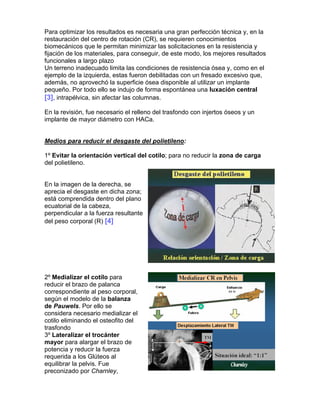 Para optimizar los resultados es necesaria una gran perfección técnica y, en la
restauración del centro de rotación (CR), se requieren conocimientos
biomecánicos que le permitan minimizar las solicitaciones en la resistencia y
fijación de los materiales, para conseguir, de este modo, los mejores resultados
funcionales a largo plazo
Un terreno inadecuado limita las condiciones de resistencia ósea y, como en el
ejemplo de la izquierda, estas fueron debilitadas con un fresado excesivo que,
además, no aprovechó la superficie ósea disponible al utilizar un implante
pequeño. Por todo ello se indujo de forma espontánea una luxación central
[3], intrapélvica, sin afectar las columnas.

En la revisión, fue necesario el relleno del trasfondo con injertos óseos y un
implante de mayor diámetro con HACa.


Medios para reducir el desgaste del polietileno:

1º Evitar la orientación vertical del cotilo; para no reducir la zona de carga
del polietileno.


En la imagen de la derecha, se
aprecia el desgaste en dicha zona;
está comprendida dentro del plano
ecuatorial de la cabeza,
perpendicular a la fuerza resultante
del peso corporal (R) [4]




2º Medializar el cotilo para
reducir el brazo de palanca
correspondiente al peso corporal,
según el modelo de la balanza
de Pauwels. Por ello se
considera necesario medializar el
cotilo eliminando el osteofito del
trasfondo
3º Lateralizar el trocánter
mayor para alargar el brazo de
potencia y reducir la fuerza
requerida a los Glúteos al
equilibrar la pelvis. Fue
preconizado por Charnley,
 