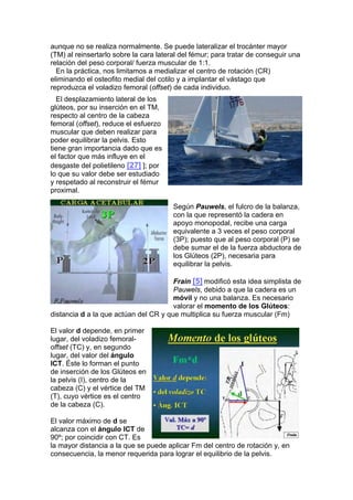 aunque no se realiza normalmente. Se puede lateralizar el trocánter mayor
(TM) al reinsertarlo sobre la cara lateral del fémur; para tratar de conseguir una
relación del peso corporal/ fuerza muscular de 1:1.
  En la práctica, nos limitamos a medializar el centro de rotación (CR)
eliminando el osteofito medial del cotilo y a implantar el vástago que
reproduzca el voladizo femoral (offset) de cada individuo.
  El desplazamiento lateral de los
glúteos, por su inserción en el TM,
respecto al centro de la cabeza
femoral (offset), reduce el esfuerzo
muscular que deben realizar para
poder equilibrar la pelvis. Esto
tiene gran importancia dado que es
el factor que más influye en el
desgaste del polietileno [27] ]; por
lo que su valor debe ser estudiado
y respetado al reconstruir el fémur
proximal.

                                        Según Pauwels, el fulcro de la balanza,
                                        con la que representó la cadera en
                                        apoyo monopodal, recibe una carga
                                        equivalente a 3 veces el peso corporal
                                        (3P); puesto que al peso corporal (P) se
                                        debe sumar el de la fuerza abductora de
                                        los Glúteos (2P), necesaria para
                                        equilibrar la pelvis.

                                       Frain [5] modificó esta idea simplista de
                                       Pauwels, debido a que la cadera es un
                                       móvil y no una balanza. Es necesario
                                       valorar el momento de los Glúteos:
distancia d a la que actúan del CR y que multiplica su fuerza muscular (Fm)

El valor d depende, en primer
lugar, del voladizo femoral-
offset (TC) y, en segundo
lugar, del valor del ángulo
ICT. Éste lo forman el punto
de inserción de los Glúteos en
la pelvis (I), centro de la
cabeza (C) y el vértice del TM
(T), cuyo vértice es el centro
de la cabeza (C).

El valor máximo de d se
alcanza con el ángulo ICT de
90º; por coincidir con CT. Es
la mayor distancia a la que se puede aplicar Fm del centro de rotación y, en
consecuencia, la menor requerida para lograr el equilibrio de la pelvis.
 