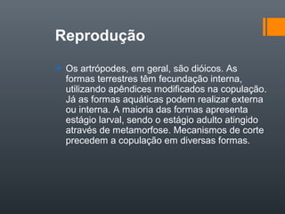 Reprodução
 Os artrópodes, em geral, são dióicos. As
  formas terrestres têm fecundação interna,
  utilizando apêndices modificados na copulação.
  Já as formas aquáticas podem realizar externa
  ou interna. A maioria das formas apresenta
  estágio larval, sendo o estágio adulto atingido
  através de metamorfose. Mecanismos de corte
  precedem a copulação em diversas formas.
 